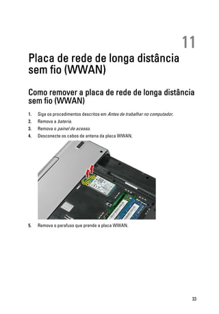 11
Placa de rede de longa distância
sem fio (WWAN)
Como remover a placa de rede de longa distância
sem fio (WWAN)
1. Siga os procedimentos descritos em Antes de trabalhar no computador.
2. Remova a bateria.
3. Remova o painel de acesso.
4. Desconecte os cabos de antena da placa WWAN.
5. Remova o parafuso que prende a placa WWAN.
33
 