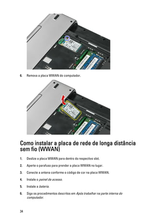 6. Remova a placa WWAN do computador.
Como instalar a placa de rede de longa distância
sem fio (WWAN)
1. Deslize a placa WWAN para dentro do respectivo slot.
2. Aperte o parafuso para prender a placa WWAN no lugar.
3. Conecte a antena conforme o código de cor na placa WWAN.
4. Instale o painel de acesso.
5. Instale a bateria.
6. Siga os procedimentos descritos em Após trabalhar na parte interna do
computador.
34
 