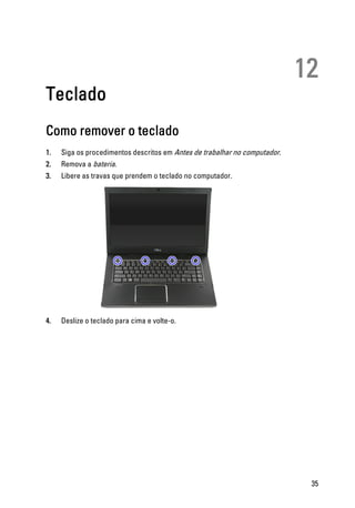 12
Teclado
Como remover o teclado
1. Siga os procedimentos descritos em Antes de trabalhar no computador.
2. Remova a bateria.
3. Libere as travas que prendem o teclado no computador.
4. Deslize o teclado para cima e volte-o.
35
 