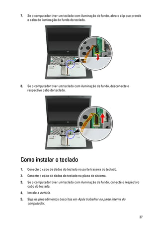 7. Se o computador tiver um teclado com iluminação de fundo, abra o clip que prende
o cabo de iluminação de fundo do teclado.
8. Se o computador tiver um teclado com iluminação de fundo, desconecte o
respectivo cabo do teclado.
Como instalar o teclado
1. Conecte o cabo de dados do teclado na parte traseira do teclado.
2. Conecte o cabo de dados do teclado na placa de sistema.
3. Se o computador tiver um teclado com iluminação de fundo, conecte o respectivo
cabo do teclado.
4. Instale a bateria.
5. Siga os procedimentos descritos em Após trabalhar na parte interna do
computador.
37
 
