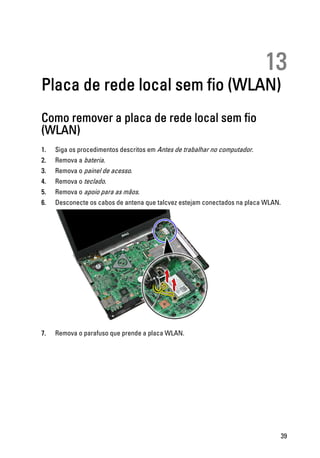 13
Placa de rede local sem fio (WLAN)
Como remover a placa de rede local sem fio
(WLAN)
1. Siga os procedimentos descritos em Antes de trabalhar no computador.
2. Remova a bateria.
3. Remova o painel de acesso.
4. Remova o teclado.
5. Remova o apoio para as mãos.
6. Desconecte os cabos de antena que talcvez estejam conectados na placa WLAN.
7. Remova o parafuso que prende a placa WLAN.
39
 