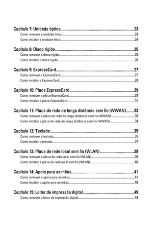Capítulo 7: Unidade óptica.........................................................................23
Como remover a unidade ótica.......................................................................................23
Como instalar a unidade ótica.........................................................................................24
Capítulo 8: Disco rígido...............................................................................25
Como remover o disco rígido..........................................................................................25
Como instalar o disco rígido............................................................................................26
Capítulo 9: ExpressCard.............................................................................27
Como remover a ExpressCard.........................................................................................27
Como instalar a ExpressCard..........................................................................................28
Capítulo 10: Placa ExpressCard................................................................29
Como remover a placa ExpressCard...............................................................................29
Como instalar a placa ExpressCard................................................................................31
Capítulo 11: Placa de rede de longa distância sem fio (WWAN)........33
Como remover a placa de rede de longa distância sem fio (WWAN)............................33
Como instalar a placa de rede de longa distância sem fio (WWAN)..............................34
Capítulo 12: Teclado....................................................................................35
Como remover o teclado.................................................................................................35
Como instalar o teclado..................................................................................................37
Capítulo 13: Placa de rede local sem fio (WLAN)..................................39
Como remover a placa de rede local sem fio (WLAN)....................................................39
Como instalar a placa de rede local sem fio (WLAN).....................................................40
Capítulo 14: Apoio para as mãos..............................................................41
Como remover o apoio para as mãos..............................................................................41
Como instalar o apoio para as mãos...............................................................................46
Capítulo 15: Leitor de impressão digital...................................................49
Como remover o leitor de impressão digital...................................................................49
 