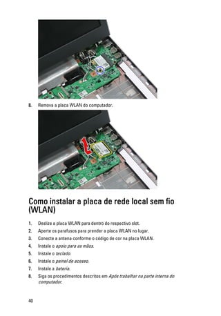 8. Remova a placa WLAN do computador.
Como instalar a placa de rede local sem fio
(WLAN)
1. Deslize a placa WLAN para dentro do respectivo slot.
2. Aperte os parafusos para prender a placa WLAN no lugar.
3. Conecte a antena conforme o código de cor na placa WLAN.
4. Instale o apoio para as mãos.
5. Instale o teclado.
6. Instale o painel de acesso.
7. Instale a bateria.
8. Siga os procedimentos descritos em Após trabalhar na parte interna do
computador.
40
 