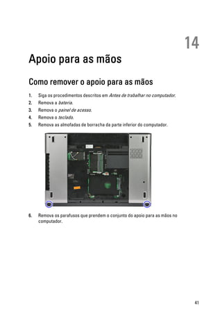 14
Apoio para as mãos
Como remover o apoio para as mãos
1. Siga os procedimentos descritos em Antes de trabalhar no computador.
2. Remova a bateria.
3. Remova o painel de acesso.
4. Remova o teclado.
5. Remova as almofadas de borracha da parte inferior do computador.
6. Remova os parafusos que prendem o conjunto do apoio para as mãos no
computador.
41
 