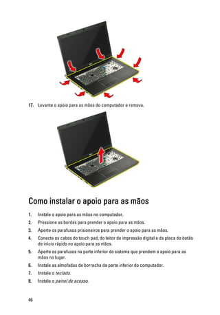 17. Levante o apoio para as mãos do computador e remova.
Como instalar o apoio para as mãos
1. Instale o apoio para as mãos no computador.
2. Pressione as bordas para prender o apoio para as mãos.
3. Aperte os parafusos prisioneiros para prender o apoio para as mãos.
4. Conecte os cabos do touch pad, do leitor de impressão digital e da placa do botão
de início rápido no apoio para as mãos.
5. Aperte os parafusos na parte inferior do sistema que prendem o apoio para as
mãos no lugar.
6. Instale as almofadas de borracha da parte inferior do computador.
7. Instale o teclado.
8. Instale o painel de acesso.
46
 