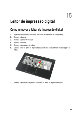 15
Leitor de impressão digital
Como remover o leitor de impressão digital
1. Siga os procedimentos descritos em Antes de trabalhar no computador.
2. Remova a bateria.
3. Remova o painel de acesso.
4. Remova o teclado.
5. Remova o apoio para as mãos.
6. Libere o cabo do leitor de impressão digital da fita adesiva fixada no apoio para as
mãos.
7. Remova o parafuso que prende o suporte do leitor de impressão digital.
49
 