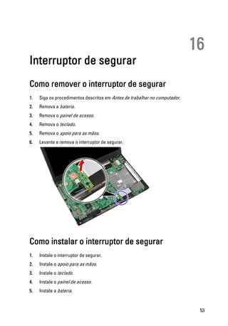 16
Interruptor de segurar
Como remover o interruptor de segurar
1. Siga os procedimentos descritos em Antes de trabalhar no computador.
2. Remova a bateria.
3. Remova o painel de acesso.
4. Remova o teclado.
5. Remova o apoio para as mãos.
6. Levante e remova o interruptor de segurar.
Como instalar o interruptor de segurar
1. Instale o interruptor de segurar.
2. Instale o apoio para as mãos.
3. Instale o teclado.
4. Instale o painel de acesso.
5. Instale a bateria.
53
 