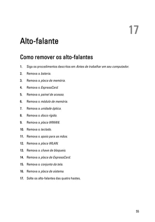 17
Alto-falante
Como remover os alto-falantes
1. Siga os procedimentos descritos em Antes de trabalhar em seu computador.
2. Remova a bateria.
3. Remova a placa de memória.
4. Remova o ExpressCard.
5. Remova o painel de acesso.
6. Remova o módulo de memória.
7. Remova a unidade óptica.
8. Remova o disco rígido.
9. Remova a placa WWAN.
10. Remova o teclado.
11. Remova o apoio para as mãos.
12. Remova a placa WLAN.
13. Remova a chave de bloqueio.
14. Remova a placa de ExpressCard.
15. Remova o conjunto da tela.
16. Remova a placa de sistema.
17. Solte os alto-falantes das quatro hastes.
55
 