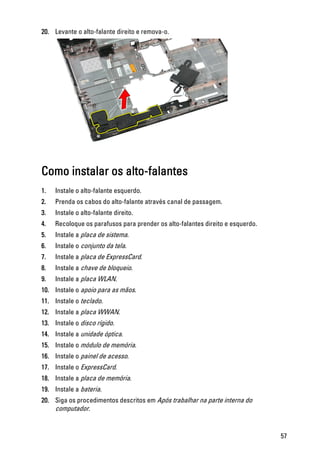 20. Levante o alto-falante direito e remova-o.
Como instalar os alto-falantes
1. Instale o alto-falante esquerdo.
2. Prenda os cabos do alto-falante através canal de passagem.
3. Instale o alto-falante direito.
4. Recoloque os parafusos para prender os alto-falantes direito e esquerdo.
5. Instale a placa de sistema.
6. Instale o conjunto da tela.
7. Instale a placa de ExpressCard.
8. Instale a chave de bloqueio.
9. Instale a placa WLAN.
10. Instale o apoio para as mãos.
11. Instale o teclado.
12. Instale a placa WWAN.
13. Instale o disco rígido.
14. Instale a unidade óptica.
15. Instale o módulo de memória.
16. Instale o painel de acesso.
17. Instale o ExpressCard.
18. Instale a placa de memória.
19. Instale a bateria.
20. Siga os procedimentos descritos em Após trabalhar na parte interna do
computador.
57
 