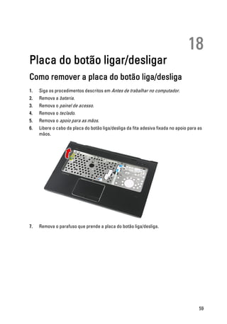 18
Placa do botão ligar/desligar
Como remover a placa do botão liga/desliga
1. Siga os procedimentos descritos em Antes de trabalhar no computador.
2. Remova a bateria.
3. Remova o painel de acesso.
4. Remova o teclado.
5. Remova o apoio para as mãos.
6. Libere o cabo da placa do botão liga/desliga da fita adesiva fixada no apoio para as
mãos.
7. Remova o parafuso que prende a placa do botão liga/desliga.
59
 