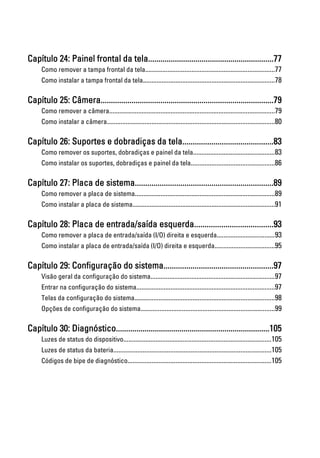 Capítulo 24: Painel frontal da tela.............................................................77
Como remover a tampa frontal da tela............................................................................77
Como instalar a tampa frontal da tela.............................................................................78
Capítulo 25: Câmera....................................................................................79
Como remover a câmera.................................................................................................79
Como instalar a câmera..................................................................................................80
Capítulo 26: Suportes e dobradiças da tela............................................83
Como remover os suportes, dobradiças e painel da tela................................................83
Como instalar os suportes, dobradiças e painel da tela.................................................86
Capítulo 27: Placa de sistema...................................................................89
Como remover a placa de sistema..................................................................................89
Como instalar a placa de sistema...................................................................................91
Capítulo 28: Placa de entrada/saída esquerda......................................93
Como remover a placa de entrada/saída (I/O) direita e esquerda..................................93
Como instalar a placa de entrada/saída (I/O) direita e esquerda...................................95
Capítulo 29: Configuração do sistema.....................................................97
Visão geral da configuração do sistema.........................................................................97
Entrar na configuração do sistema.................................................................................97
Telas da configuração do sistema..................................................................................98
Opções de configuração do sistema..............................................................................99
Capítulo 30: Diagnóstico...........................................................................105
Luzes de status do dispositivo.......................................................................................105
Luzes de status da bateria............................................................................................105
Códigos de bipe de diagnóstico....................................................................................105
 