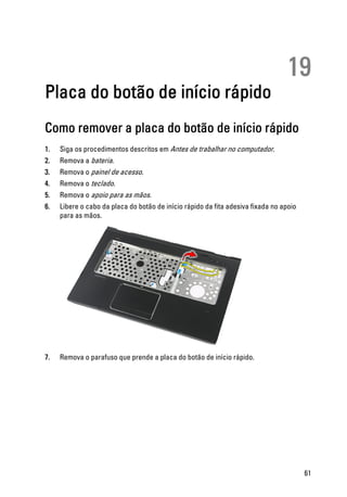 19
Placa do botão de início rápido
Como remover a placa do botão de início rápido
1. Siga os procedimentos descritos em Antes de trabalhar no computador.
2. Remova a bateria.
3. Remova o painel de acesso.
4. Remova o teclado.
5. Remova o apoio para as mãos.
6. Libere o cabo da placa do botão de início rápido da fita adesiva fixada no apoio
para as mãos.
7. Remova o parafuso que prende a placa do botão de início rápido.
61
 