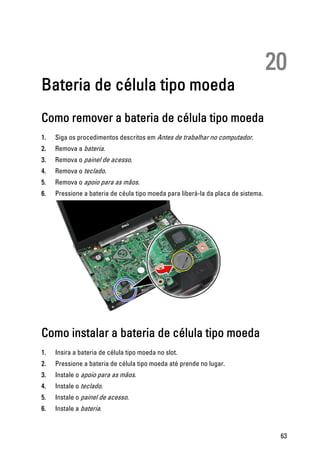 20
Bateria de célula tipo moeda
Como remover a bateria de célula tipo moeda
1. Siga os procedimentos descritos em Antes de trabalhar no computador.
2. Remova a bateria.
3. Remova o painel de acesso.
4. Remova o teclado.
5. Remova o apoio para as mãos.
6. Pressione a bateria de céula tipo moeda para liberá-la da placa de sistema.
Como instalar a bateria de célula tipo moeda
1. Insira a bateria de célula tipo moeda no slot.
2. Pressione a bateria de célula tipo moeda até prende no lugar.
3. Instale o apoio para as mãos.
4. Instale o teclado.
5. Instale o painel de acesso.
6. Instale a bateria.
63
 