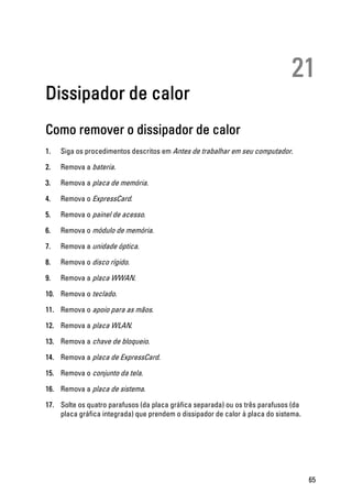 21
Dissipador de calor
Como remover o dissipador de calor
1. Siga os procedimentos descritos em Antes de trabalhar em seu computador.
2. Remova a bateria.
3. Remova a placa de memória.
4. Remova o ExpressCard.
5. Remova o painel de acesso.
6. Remova o módulo de memória.
7. Remova a unidade óptica.
8. Remova o disco rígido.
9. Remova a placa WWAN.
10. Remova o teclado.
11. Remova o apoio para as mãos.
12. Remova a placa WLAN.
13. Remova a chave de bloqueio.
14. Remova a placa de ExpressCard.
15. Remova o conjunto da tela.
16. Remova a placa de sistema.
17. Solte os quatro parafusos (da placa gráfica separada) ou os três parafusos (da
placa gráfica integrada) que prendem o dissipador de calor à placa do sistema.
65
 