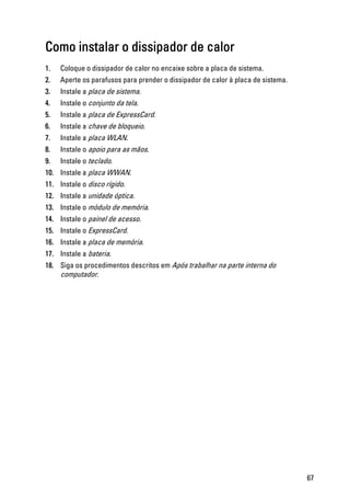 Como instalar o dissipador de calor
1. Coloque o dissipador de calor no encaixe sobre a placa de sistema.
2. Aperte os parafusos para prender o dissipador de calor à placa de sistema.
3. Instale a placa de sistema.
4. Instale o conjunto da tela.
5. Instale a placa de ExpressCard.
6. Instale a chave de bloqueio.
7. Instale a placa WLAN.
8. Instale o apoio para as mãos.
9. Instale o teclado.
10. Instale a placa WWAN.
11. Instale o disco rígido.
12. Instale a unidade óptica.
13. Instale o módulo de memória.
14. Instale o painel de acesso.
15. Instale o ExpressCard.
16. Instale a placa de memória.
17. Instale a bateria.
18. Siga os procedimentos descritos em Após trabalhar na parte interna do
computador.
67
 