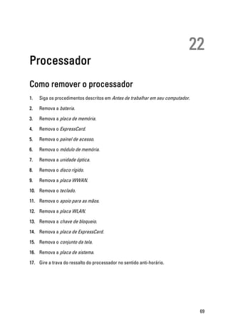 22
Processador
Como remover o processador
1. Siga os procedimentos descritos em Antes de trabalhar em seu computador.
2. Remova a bateria.
3. Remova a placa de memória.
4. Remova o ExpressCard.
5. Remova o painel de acesso.
6. Remova o módulo de memória.
7. Remova a unidade óptica.
8. Remova o disco rígido.
9. Remova a placa WWAN.
10. Remova o teclado.
11. Remova o apoio para as mãos.
12. Remova a placa WLAN.
13. Remova a chave de bloqueio.
14. Remova a placa de ExpressCard.
15. Remova o conjunto da tela.
16. Remova a placa de sistema.
17. Gire a trava do ressalto do processador no sentido anti-horário.
69
 
