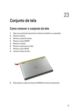 23
Conjunto de tela
Como remover o conjunto da tela
1. Siga os procedimentos descritos em Antes de trabalhar no computador.
2. Remova a bateria.
3. Remova o painel de acesso.
4. Remova a placa WWAN.
5. Remova o teclado.
6. Remova o apoio para as mãos.
7. Remova a placa WLAN.
8. Levante a tampa do meio.
9. Retire todos os cabos de antena da WWAN do orifício de roteamento.
73
 