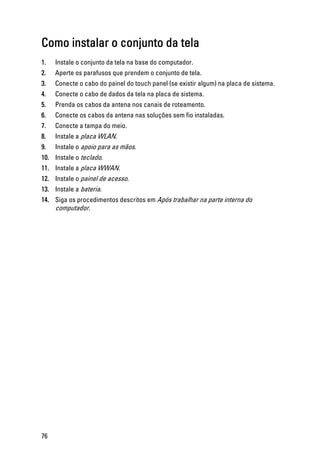 Como instalar o conjunto da tela
1. Instale o conjunto da tela na base do computador.
2. Aperte os parafusos que prendem o conjunto de tela.
3. Conecte o cabo do painel do touch panel (se existir algum) na placa de sistema.
4. Conecte o cabo de dados da tela na placa de sistema.
5. Prenda os cabos da antena nos canais de roteamento.
6. Conecte os cabos da antena nas soluções sem fio instaladas.
7. Conecte a tampa do meio.
8. Instale a placa WLAN.
9. Instale o apoio para as mãos.
10. Instale o teclado.
11. Instale a placa WWAN.
12. Instale o painel de acesso.
13. Instale a bateria.
14. Siga os procedimentos descritos em Após trabalhar na parte interna do
computador.
76
 