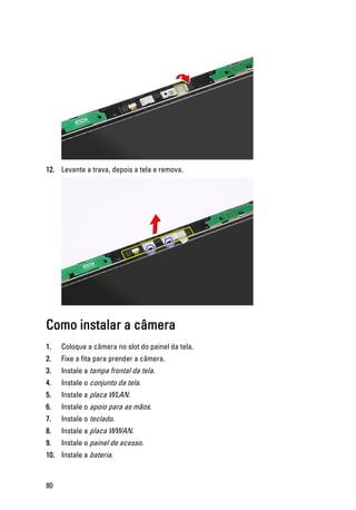 12. Levante a trava, depois a tela e remova.
Como instalar a câmera
1. Coloque a câmera no slot do painel da tela.
2. Fixe a fita para prender a câmera.
3. Instale a tampa frontal da tela.
4. Instale o conjunto da tela.
5. Instale a placa WLAN.
6. Instale o apoio para as mãos.
7. Instale o teclado.
8. Instale a placa WWAN.
9. Instale o painel de acesso.
10. Instale a bateria.
80
 