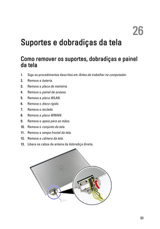 26
Suportes e dobradiças da tela
Como remover os suportes, dobradiças e painel
da tela
1. Siga os procedimentos descritos em Antes de trabalhar no computador.
2. Remova a bateria.
3. Remova a placa de memória.
4. Remova o painel de acesso.
5. Remova a placa WLAN.
6. Remova o disco rígido.
7. Remova o teclado.
8. Remova a placa WWAN.
9. Remova o apoio para as mãos.
10. Remova o conjunto da tela.
11. Remova a tampa frontal da tela.
12. Remova a câmera da tela.
13. Libere os cabos da antena da dobradiça direita.
83
 