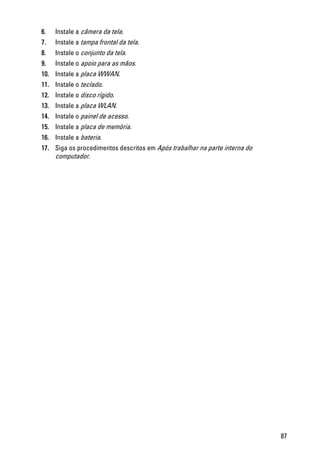 6. Instale a câmera da tela.
7. Instale a tampa frontal da tela.
8. Instale o conjunto da tela.
9. Instale o apoio para as mãos.
10. Instale a placa WWAN.
11. Instale o teclado.
12. Instale o disco rígido.
13. Instale a placa WLAN.
14. Instale o painel de acesso.
15. Instale a placa de memória.
16. Instale a bateria.
17. Siga os procedimentos descritos em Após trabalhar na parte interna do
computador.
87
 