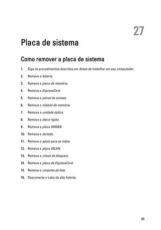 27
Placa de sistema
Como remover a placa de sistema
1. Siga os procedimentos descritos em Antes de trabalhar em seu computador.
2. Remova a bateria.
3. Remova a placa de memória.
4. Remova o ExpressCard.
5. Remova o painel de acesso.
6. Remova o módulo de memória.
7. Remova a unidade óptica.
8. Remova o disco rígido.
9. Remova a placa WWAN.
10. Remova o teclado.
11. Remova o apoio para as mãos.
12. Remova a placa WLAN.
13. Remova a chave de bloqueio.
14. Remova a placa de ExpressCard.
15. Remova o conjunto da tela.
16. Desconecte o cabo do alto-falante.
89
 