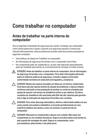 1
Como trabalhar no computador
Antes de trabalhar na parte interna do
computador
Use as seguintes orientações de segurança para ajudar a proteger seu computador
contra danos potenciais e ajudar a garantir sua segurança pessoal. A menos que
indicado diferentemente, cada procedimento incluído neste documento pressupõe as
seguintes condições:
• Você efetuou as etapas em Trabalhar no computador.
• As informações de segurança fornecidas com o computador foram lidas.
• Um componente pode ser substituído ou, se tiver sido adquirido separadamente,
pode ser instalado executando-se o procedimento de remoção na ordem inversa.
ATENÇÃO: Antes de trabalhar na parte interna do computador, leia as informações
de segurança fornecidas com o computador. Para obter informações adicionais
sobre as melhores práticas de segurança, consulte a página inicial sobre
conformidade normativa em www.dell.com/regulatory_compliance.
CUIDADO: Muitos dos reparos só podem ser feitos por um técnico credenciado.
Você deve executar apenas tarefas de solução de problemas e reparos simples,
conforme autorizado na documentação do produto ou conforme orientado pela
equipe de suporte e de serviço de assistência online ou por telefone. Os danos
causados por assistência não autorizada pela Dell não são cobertos pela garantia.
Leia e siga as instruções de segurança fornecidas com o produto.
CUIDADO: Para evitar descarga eletrostática, elimine a eletricidade estática do seu
corpo usando uma pulseira antiestática ou tocando periodicamente em uma
superfície metálica sem pintura, como um conector na parte de trás do
computador.
CUIDADO: Manuseie os componentes e placas com cuidado. Não toque nos
componentes ou nos contatos das placas. Segure uma placa pelas suas bordas ou
pelo suporte de montagem de metal. Segure os componentes, como
processadores, pelas bordas e não pelos pinos.
9
 