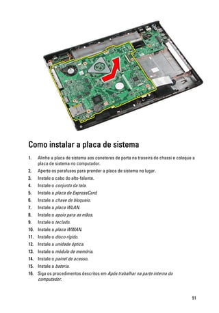 Como instalar a placa de sistema
1. Alinhe a placa de sistema aos conetores de porta na traseira do chassi e coloque a
placa de sistema no computador.
2. Aperte os parafusos para prender a placa de sistema no lugar.
3. Instale o cabo do alto-falante.
4. Instale o conjunto da tela.
5. Instale a placa de ExpressCard.
6. Instale a chave de bloqueio.
7. Instale a placa WLAN.
8. Instale o apoio para as mãos.
9. Instale o teclado.
10. Instale a placa WWAN.
11. Instale o disco rígido.
12. Instale a unidade óptica.
13. Instale o módulo de memória.
14. Instale o painel de acesso.
15. Instale a bateria.
16. Siga os procedimentos descritos em Após trabalhar na parte interna do
computador.
91
 