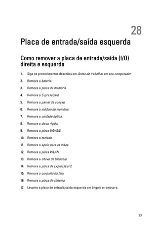 28
Placa de entrada/saída esquerda
Como remover a placa de entrada/saída (I/O)
direita e esquerda
1. Siga os procedimentos descritos em Antes de trabalhar em seu computador.
2. Remova a bateria.
3. Remova a placa de memória.
4. Remova o ExpressCard.
5. Remova o painel de acesso.
6. Remova o módulo de memória.
7. Remova a unidade óptica.
8. Remova o disco rígido.
9. Remova a placa WWAN.
10. Remova o teclado.
11. Remova o apoio para as mãos.
12. Remova a placa WLAN.
13. Remova a chave de bloqueio.
14. Remova a placa de ExpressCard.
15. Remova o conjunto da tela.
16. Remova a placa de sistema.
17. Levante a placa de entrada/saída esquerda em ângulo e remova-a.
93
 
