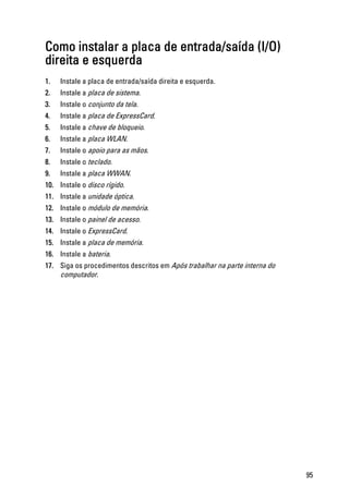 Como instalar a placa de entrada/saída (I/O)
direita e esquerda
1. Instale a placa de entrada/saída direita e esquerda.
2. Instale a placa de sistema.
3. Instale o conjunto da tela.
4. Instale a placa de ExpressCard.
5. Instale a chave de bloqueio.
6. Instale a placa WLAN.
7. Instale o apoio para as mãos.
8. Instale o teclado.
9. Instale a placa WWAN.
10. Instale o disco rígido.
11. Instale a unidade óptica.
12. Instale o módulo de memória.
13. Instale o painel de acesso.
14. Instale o ExpressCard.
15. Instale a placa de memória.
16. Instale a bateria.
17. Siga os procedimentos descritos em Após trabalhar na parte interna do
computador.
95
 