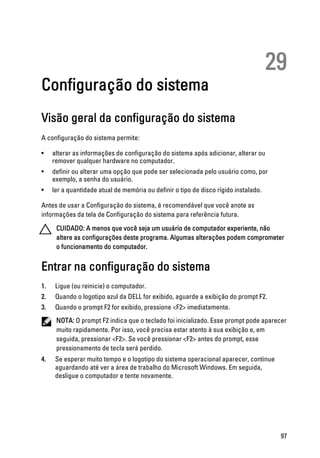 29
Configuração do sistema
Visão geral da configuração do sistema
A configuração do sistema permite:
• alterar as informações de configuração do sistema após adicionar, alterar ou
remover qualquer hardware no computador.
• definir ou alterar uma opção que pode ser selecionada pelo usuário como, por
exemplo, a senha do usuário.
• ler a quantidade atual de memória ou definir o tipo de disco rígido instalado.
Antes de usar a Configuração do sistema, é recomendável que você anote as
informações da tela de Configuração do sistema para referência futura.
CUIDADO: A menos que você seja um usuário de computador experiente, não
altere as configurações deste programa. Algumas alterações podem comprometer
o funcionamento do computador.
Entrar na configuração do sistema
1. Ligue (ou reinicie) o computador.
2. Quando o logotipo azul da DELL for exibido, aguarde a exibição do prompt F2.
3. Quando o prompt F2 for exibido, pressione <F2> imediatamente.
NOTA: O prompt F2 indica que o teclado foi inicializado. Esse prompt pode aparecer
muito rapidamente. Por isso, você precisa estar atento à sua exibição e, em
seguida, pressionar <F2>. Se você pressionar <F2> antes do prompt, esse
pressionamento de tecla será perdido.
4. Se esperar muito tempo e o logotipo do sistema operacional aparecer, continue
aguardando até ver a área de trabalho do Microsoft Windows. Em seguida,
desligue o computador e tente novamente.
97
 
