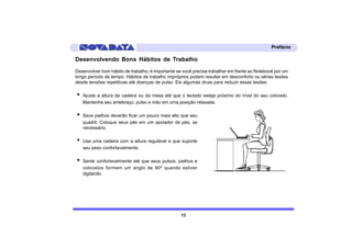 Prefácio

Desenvolvendo Bons Hábitos de Trabalho
Desenvolver bom hábito de trabalho, é importante se você precisa trabalhar em frente ao Notebook por um
longo período de tempo. Hábitos de trabalho impróprios podem resultar em desconforto ou sérias lesões
desde tensões repetitivas até doenças de pulso. Eis algumas dicas para reduzir essas lesões:

·   Ajuste a altura da cadeira ou da mesa até que o teclado esteja próximo do nível do seu cotovelo.
    Mantenha seu antebraço, pulso e mão em uma posição relaxada.

·   Seus joelhos deverão ficar um pouco mais alto que seu
    quadril. Coloque seus pés em um apoiador de pés, se
    necessário.

·   Use uma cadeira com a altura regulável e que suporte
    seu peso confortavelmente.

·   Sente confortavelmente até que seus pulsos, joelhos e
    cotovelos formem um anglo de 90º quando estiver
    digitando.




                                                   13
 