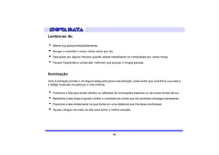 Lembre-se de:

·   Alterar sua postura freqüentemente.
·   Alongar e exercitar o corpo várias vezes por dia.
·   Descansar por alguns minutos quando estiver trabalhando no computador por várias horas.
·   Pausas freqüentes e curtas são melhores que poucas e longas pausas.



Iluminação
Uma iluminação correta e um ângulo adequado para a visualização, pode evitar que você force sua vista e
a fadiga muscular no pescoço e nos ombros.

·   Posicione a tela para evitar clarões ou reflexões de iluminações traseiras ou de outras fontes de luz.
·   Mantenha a tela limpa e ajuste o brilho e contraste em níveis que lhe permitam enxergar claramente.
·   Posicione a tela diretamente na sua frente em uma distância que lhe deixe confortável.
·   Ajuste o ângulo de visão da tela para achar a melhor posição.




                                                    14
 