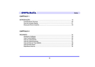 Índice

CAPÍTULO 1

INTRODUÇÃO........................................................................................................................ 19
          Características Técnicas .............................................................................................. 20
          Guia de Iniciação Rápida..................................... .......................................................... 21
          Dicas para Novos Usuários..................... ....................................................................... 23



CAPÍTULO 2

INCIANDO................................................................................................................................ 24
          Hardware e Software....................................................................................................... 25
          Vista Frontal (N9600)...................................................................................................... 26
          Vista da Lateral Direita.................................................................................................... 27
          Vista da Lateral Esquerda............................................................................................... 27
          Vista da Parte de Trás (N9600)....................................................................................... 28
          Vista da Parte Interior ............................................................................................................. 29
          Dispositivos Internos.............................................................................................................. 30




                                                                               15
 