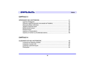 Índice


CAPÍTULO 3

OPERANDO SEU NOTEBOOK..................................................................................... 41
        Ligando e Desligando..................................................................................................... 42
        Fazendo Logoff (Encerrando uma sessão de Trabalho)............................................. 43
        Dicas para utilizar o Windows........................................................................................ 44
        Teclado e Painel de Toque.............................................................................................. 52
        Botões de fácil acesso.................................................................................................... 55
        Painel de Toque................................................................................................................ 56
        Usando um mouse externo............................................................................................. 57
        Usando um monitor ou uma televisão externa............................................................... 58


CAPÍTULO 4

CUIDANDO DO SEU NOTEBOOK.............................................................................. 59
        Limpando seu Noteook e teclado..................................................................................                    60
        Limpando o monitor LCD................................................................................................              60
        Limpando o painel de toques.........................................................................................                61
        Precauções.......................................................................................................................   62




                                                                            16
 