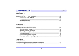Índice

CAPÍTULO 5

DISPOSITIVOS E PERIFÉRICOS............................................................................. 63
       Instalando um cartão PCMCIA....................................................................................... 64
       Impressoras...................................................................................................................... 66
       Módulos de Memória....................................................................................................... 67


CAPÍTULO 6

GERENCIAMENTO DE ENERGIA............................................................................... 69
       Gerenciamento de Energia.............................................................................................          70
       Modos de Economia de Energia...................................................................................                73
       Dicas de Economia de Energia.....................................................................................              75
       Trocando a Bateria..........................................................................................................   75
       Considerações sobre Aquecimento..............................................................................                  77
       Livrando-se da Bateria com Segurança........................................................................                   78


APÊNDICE A

CONSIDERAÇÕES SOBRE O SETUP DO BIOS................................................ 79



                                                                          17
 