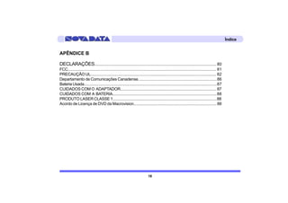Índice


APÊNDICE B

DECLARAÇÕES.................................................................................................................... 80
FCC................................................................................................................................................ 81
PRECAUÇÃO UL......................................................................................................................... 82
Departamento de Comunicações Canadense..........................................................................86
Bateria Usada................................................................................................................................87
CUIDADOS COM O ADAPTADOR........................................................................................... 87
CUIDADOS COM A BATERIA...................................................................................................88
PRODUTO LASER CLASSE 1...................................................................................................88
Acordo de Licença de DVD da Macrovision............................................................................. 88




                                                                                 18
 