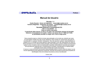 Prefácio


                                 Manual do Usuário
                                             Revisão: 1.1
           Evaldo Rezende - Diretor de Engenharia - erezende@novadata.com.br
        Humberto Magalhães - Engenheiro de Produto - hmagalhães@novadata.com.br
                                 Área de Engenharia (AEG)
                          Novadata Sistemas e Computadores S.A
                                 CNPJ 51.754.249/0001 - 12
                                Todos os direitos reservados.
   A reprodução deste manual, no todo ou em parte, sem autorização expressa da Novadata
     Sistemas e Computadores S.A sujeita o infrator, nos termos da lei nº 6895 de17/12/80,
                às penalidades previstas no artigos 184 e 185 do código penal.


   Esta companhia reserva o direito de revisar esta publicação ou de mudar seu conteúdo sem aviso.
   As informações contidas aqui são só para referência e não consiste em compromisso pela parte do
 manufaturador ou qualquer vendedor subseqüente. Eles não assumem qualquer responsabilidade por
 qualquer erro ou confusão que possa aparecer nesta publicação e nem são responsáveis por perda ou
danos resultante do uso (ou desuso) desta publicação. Esta publicação e qualquer software acompanhante
  podem ou não, em parte ou todo, ser reproduzidos, traduzidos, transmitidos ou reduzidos para qualquer
    forma de leitura em máquinas sem o consentimento do vendedor, manufaturador ou criadores desta
                        publicação exceto cópias mantidas pelo usuário para backup.
 A marca e o nome do produto mencionados nesta publicação podem ou não ter direito de cópia e / ou ser
 marcas registradas de suas respectivas companhias. Eles são mencionados somente para propósitos de
                   identificação e não como endosso do produto ou de seu manufaturador.

                                            Outubro 2004.


                                                   2
 