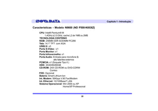 Capítulo 1 - Introdução

Características - Modelo N9600 (ND P500-NXXXZ)
    CPU: Intel® Pentium® M
          1.4GHz à 2.0 GHz, cache L2 de 1MB ou 2MB
    TECNOLOGIA CENTRINO
    RAM: 256MB DDR SODIMM PC266
    Tela: 14.1" TFT com XGA
    USB2.0: x3
    Porta S-Video : x1
    Porta Monitor: x1
    Porta Infravermelho: x1
    Porta Audio: Entrada para microfone &
                   alto falantes externos
    PCMCIA: x1 (Soquete Tipo II )
    HDD: 20/40/60/80GB
    CD-ROM: 24X CD-ROM ou DVD-CDRW
               Combo
    FDD: Opcional
    Bateria: Smart Lithium-Ion
    Int. Modem: 56Kbps V.90 Fax/Modem
    Int. Ethernet: 10/100BaseT LAN
    Sistema Operacional: Win 2000 ou XP
                              Home/XP Professional



                                           20
 