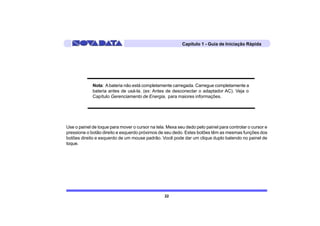 Capítulo 1 - Guia de Iniciação Rápida




             Nota: A bateria não está completamente carregada. Carregue completamente a
             bateria antes de usá-la. (ex: Antes de desconectar o adaptador AC). Veja o
             Capítulo Gerenciamento de Energia, para maiores informações.




Use o painel de toque para mover o cursor na tela. Mexa seu dedo pelo painel para controlar o cursor e
pressione o botão direito e esquerdo próximos de seu dedo. Estes botões têm as mesmas funções dos
botões direito e esquerdo de um mouse padrão. Você pode dar um clique duplo batendo no painel de
toque.




                                                 22
 
