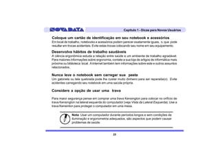 Capítulo 1 - Dicas para Novos Usuários

Coloque um cartão de identificação em seu notebook e acessórios
Em local de trabalho, notebooks e acessórios podem parecer exatamente iguais, o que pode
resultar em trocas acidentais. Evite estas trocas colocando seu nome em seu equipamento.

Desenvolva hábitos de trabalho saudáveis
A ciência ergonômica estuda a relação entre saúde e um ambiente de trabalho agradável.
Para maiores informações sobre ergonomia, contate a sua loja de artigos de informática mais
próxima ou biblioteca local. A Internet também tem informações sobre este e outros assuntos
relacionados.

Nunca leve o notebook sem carregar sua pasta
Um gabinete ou tela quebrada pode lhe custar muito dinheiro para ser reparada(o). Evite
acidentes carregando seu notebook em uma sacola própria.

Considere a opção de usar uma trava

Para maior segurança pense em comprar uma trava Kensington para colocar no orifício de
trava Kensington na lateral esquerda do computador (veja Vista da Lateral Esquerda). Use a
trava Kensinton para proteger o computador em uma mesa.

              Nota: Usar um computador durante períodos longos e sem condições de
              iluminação e ergonometria adequados, são aspectos que podem causar
              problemas de saúde.


                                            23
 