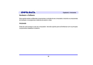 Capítulo 2 - Iniciando

Hardware e Software

Este capítulo expõe os diferentes componentes e controles de seu computador, incluindo os componentes
de hardware, os programas e sistemas de áudio e vídeo.

Iniciando

Antes de você começar a usar seu computador, leia este capítulo para se familiarizar com os principais
componentes instalados no sistema.




                                                 25
 