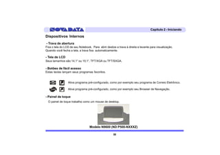 Capítulo 2 - Iniciando

Dispositivos Internos
- Trava de abertura
Fixa o tela do LCD de seu Notebook. Para abrir deslize a trava à direita e levante para visualização.
Quando você fecha a tela, a trava fixa automaticamente.

- Tela de LCD
Seus tamanhos são 14,1“ ou 15,1“, TFT/XGA ou TFT/SXGA.

- Botões de fácil acesso
Estas teclas lançam seus programas favoritos.


                 Ativa programa pré-configurado, como por exemplo seu programa de Correio Eletrônico.

                 Ativa programa pré-configurado, como por exemplo seu Browser de Navegação.

- Painel de toque
  O painel de toque trabalha como um mouse de desktop.




                                  Modelo N9600 (ND P500-NXXXZ)

                                                     30
 