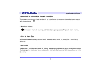 Capítulo 2 - Iniciando

- Interruptor de comunicação Wireless / Bluetooth

Controla a função de comunicação wireless. A luz indicadora de comunicação wireless é acionada quando
a função está ativa.



- Microfone interno

        O microfone interno do seu computador é ideal para gravações ou/ e funções de voz na Internet.




- Drive de Disco Ótico

Possibilita você a importar e/ou exportar dados através de discos óticos. De acordo com a configuração
adquirida.


- Alto-falante

Para ajustar o volume do alto-falante do sistema, acesse as propriedades de audio no painel de controle.
Muitos programas do software, tais como aplicações dos multimídia, incluem também seus próprios controles
de volume.




                                                    33
 
