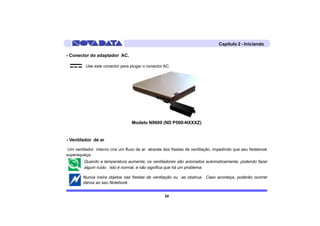 Capítulo 2 - Iniciando

- Conector do adaptador AC.

          Use este conector para plugar o conector AC.




                                  Modelo N9600 (ND P500-NXXXZ)


- Ventilador de ar

 Um ventilador interno cria um fluxo de ar através dos frestas de ventilação, impedindo que seu Notebook
superaqueça.
         Quando a temperatura aumenta, os ventiladores são acionados automaticamente, podendo fazer
         algum ruído. Isto é normal, e não significa que há um problema.

        Nunca insira objetos nas frestas de ventilação ou as obstrua. Caso aconteça, poderão ocorrer
        danos ao seu Notebook.


                                                   34
 