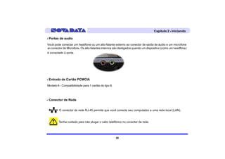 Capítulo 2 - Iniciando

- Portas de audio
Você pode conectar um headfone ou um alto-falante externo ao conector de saída de áudio e um microfone
ao conector de Microfone. Os alto-falantes internos são desligados quando um dispositivo (como um headfone)
é conectado à porta.




- Entrada de Cartão PCMCIA
Modelo A - Compatibilidade para 1 cartão do tipo II.



- Conector de Rede


         O conector de rede RJ-45 permite que você conecte seu computador a uma rede local (LAN).


         Tenha cuidado para não plugar o cabo telefônico no conector de rede.




                                                       35
 