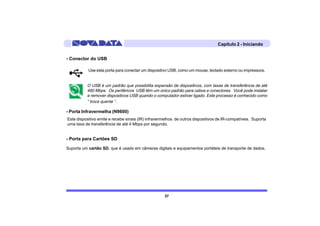 Capítulo 2 - Iniciando


- Conector do USB

           Use esta porta para conectar um dispositivo USB, como um mouse, teclado externo ou impressora.


          O USB é um padrão que possibilita expansão de dispositivos, com taxas de transferência de até
          480 Mbps. Os periféricos USB têm um único padrão para cabos e conectores. Você pode instalar
          e remover dispositivos USB quando o computador estiver ligado. Este processo é conhecido como
          “ troca quente “.

- Porta Infravermelha (N9600)
Este dispositivo emite e recebe sinais (IR) infravermelhos de outros dispositivos de IR-compatíveis. Suporta
uma taxa de transferência de até 4 Mbps por segundo.


- Porta para Cartões SD

Suporta um cartão SD, que é usado em câmeras digitais e equipamentos portáteis de transporte de dados.




                                                    37
 