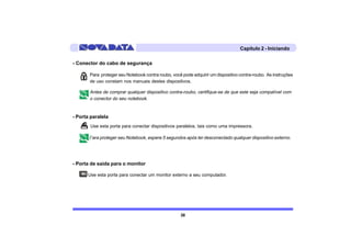 Capítulo 2 - Iniciando

- Conector do cabo de segurança

       Para proteger seu Notebook contra roubo, você pode adquirir um dispositivo contra-roubo. As instruções
       de uso constam nos manuais destes dispositivos.

       Antes de comprar qualquer dispositivo contra-roubo, certifique-se de que este seja compatível com
       o conector do seu notebook.


- Porta paralela
       Use esta porta para conectar dispositivos paralelos, tais como uma impressora.

       Para proteger seu Notebook, espere 5 segundos após ter desconectado qualquer dispositivo externo.



- Porta de saída para o monitor

      Use esta porta para conectar um monitor externo a seu computador.




                                                    38
 
