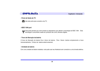 Capítulo 2 - Iniciando

- Porta de Saída de TV

       Use esta porta para conectar uma TV.



- IEEE 1394 port

       Esta porta permite que você conecte os dispositivos que utilizam a tecnologia de IEEE 1394. Esta
       tecnologia é comumente usada em produtos tais como câmeras digitais.



- Trava de liberação da bateria
A trava de liberação da bateria fixa o bloco da bateria. Para liberar, deslize simplesmente a trava
transversalmente. O bloco da bateria estará acessível.


- Unidade da bateria
Com uma unidade de bateria instalada, você pode usar seu Notebook sem conectá-lo a uma tomada elétrica.




                                                   39
 