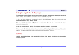 Prefácio

Instruções Importantes de Segurança
Quando estiver usando o telefone algumas precauções de segurança sempre devem ser seguidas para reduzir
o risco de fogo, choque elétrico e ferimentos à pessoas, incluindo o seguinte:

1. Não o use perto de água, por exemplo perto de uma banheira, bacia de água, pia de cozinha, em uma
superfície molhada ou perto de uma piscina.

2. Evite usar telefone (exceto o sem fio) durante uma tempestade. Pode haver um risco remoto de choque
elétrico devido aos raios.

3. Não use um telefone para informar um vazamento de gás na vizinhança do vazamento.

4. Use somente o fio elétrico e baterias indicados neste manual. Não coloque as baterias em fogo. Elas podem
explodir. Verifique códigos locais para instruções de possíveis depósitos especiais.


CUIDADO

Sempre desconecte todas as linhas de telefone da tomada antes de fazer manutenção ou desmontagem
neste equipamento.




                                                     4
 